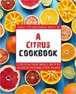 A Citrus Cookbook: Enjoy the Delicious Tastes of Citrus In Your Meals With 50 Delicious Fruit and Citrus Recipes (2nd Edition)