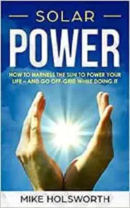 Solar Power: How To Harness The Sun To Power Your Life – And Go Off-Grid While Doing It