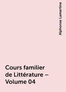 «Cours familier de Littérature – Volume 04» by Alphonse Lamartine
