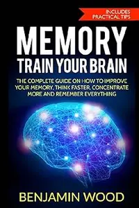 Memory. Train Your Brain: The Complete Guide on How to Improve Your Memory, Think Faster, Concentrate More and Remember