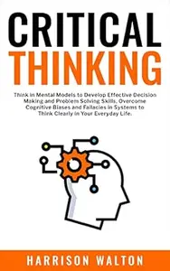 Critical Thinking: Think in Mental Models to Develop Effective Decision Making and Problem Solving Skills. Overcome Cognitive