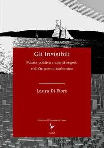 Laura Di Fiore - Gli Invisibili. Polizia politica e agenti segreti nell’Ottocento borbonico (2018)