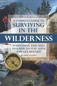 A Complete Guide to Surviving in the Wilderness: Everything You Need to Know to Stay Alive and Get Rescued