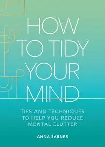 How to Tidy Your Mind: Tips and Techniques to Help You Reduce Mental Clutter