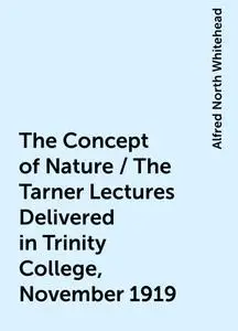 «The Concept of Nature / The Tarner Lectures Delivered in Trinity College, November 1919» by Alfred North Whitehead