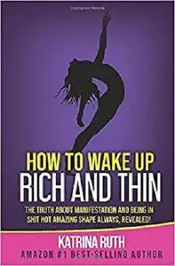 How to Wake Up Rich and Thin: The Truth about Manifestation and Being in Shit Hot Amazing Shape Always, Revealed!