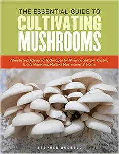 The Essential Guide to Cultivating Mushrooms: Simple and Advanced Techniques for Growing Shiitake, Oyster, Lion's Mane