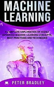 Machine Learning : A Complete Exploration of Highly Advanced Machine Learning Concepts, Best Practices and Techniques