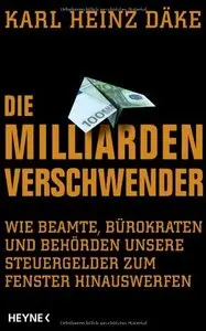 Die Milliarden-Verschwender: Wie Beamte, Bürokraten und Behörden unsere Steuergelder zum Fenster hinauswerfen