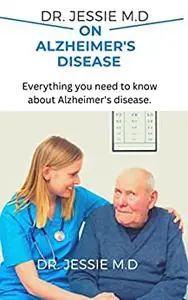 DR. JESSIE M.D ON ALZHEIMER'S DISEASE: Everything You need to know About Alzheimer's Disease.