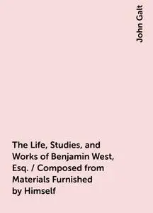 «The Life, Studies, and Works of Benjamin West, Esq. / Composed from Materials Furnished by Himself» by John Galt