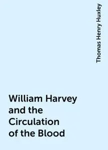 «William Harvey and the Circulation of the Blood» by Thomas Henry Huxley