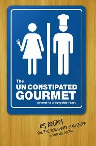 The Un-Constipated Gourmet: Secrets to a Moveable Feast – 125 Recipes for the Regularity Challenged