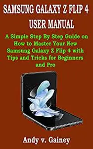 SAMSUNG GALAXY Z FLIP 4 USER MANUAL: A Simple Step By Step Guide on How to Master Your New Samsung Galaxy Z Flip 4