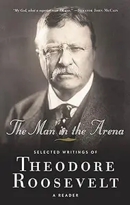 The Man in the Arena: Selected Writings of Theodore Roosevelt: A Reader