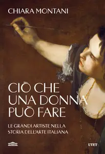 Chiara Montani - Ciò che una donna può fare. Le grandi artiste nella storia dell'arte italiana