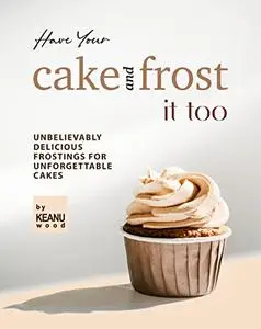 Have Your Cake and Frost It Too: Unbelievably Delicious Frostings for Unforgettable Cakes