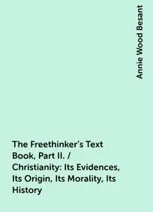 «The Freethinker's Text Book, Part II. / Christianity: Its Evidences, Its Origin, Its Morality, Its History» by Annie Wo