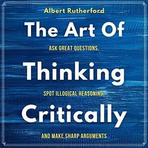 The Art of Thinking Critically: Ask Great Questions, Spot Illogical Reasoning, and Make Sharp Arguments [Audiobook]