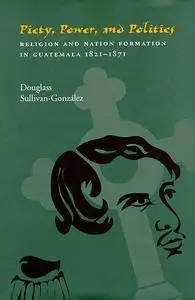 Piety, Power, and Politics: Religion and Nation Formation in Guatemala, 1821-1871