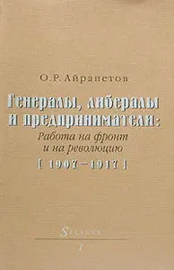 Айрапетов О. Р. - Генералы, либералы и предприниматели: работа на фронт и на революцию (1907-1917) 
