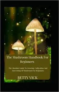 The Mushroom Handbook For Beginners: The Absolute Guide To Growing, Cultivation And Harvesting Of Mushroom For Beginners