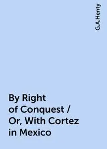 «By Right of Conquest / Or, With Cortez in Mexico» by G.A.Henty