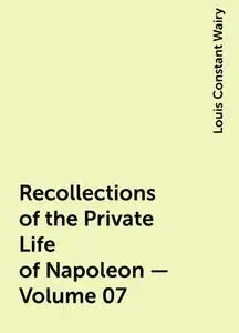 «Recollections of the Private Life of Napoleon — Volume 07» by Louis Constant Wairy