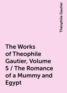 «The Works of Theophile Gautier, Volume 5 / The Romance of a Mummy and Egypt» by Théophile Gautier