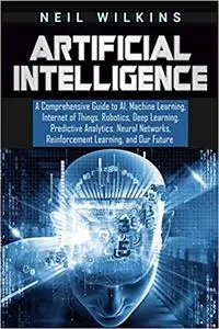 Artificial Intelligence: A Comprehensive Guide to AI, Machine Learning, Internet of Things, Robotics, Deep Learning,