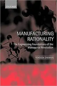 Manufacturing Rationality: The Engineering Foundations of the Managerial Revolution