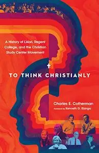 To Think Christianly: A History of L'Abri, Regent College, and the Christian Study Center Movement