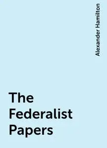 «The Federalist Papers» by Alexander Hamilton