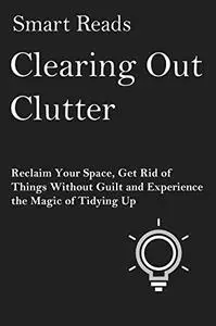 Clearing Out Clutter: Reclaim Your Space, Get Rid of Things Without Guilt and Experience the Magic of Tidying Up