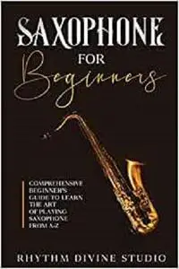 Saxophone for Beginners: Comprehensive Beginner’s Guide to Learn the Art of Playing Saxophone from A-Z