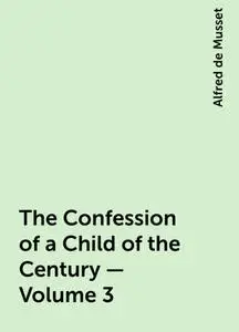 «The Confession of a Child of the Century — Volume 3» by Alfred de Musset