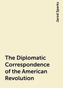 «The Diplomatic Correspondence of the American Revolution» by Jared Sparks