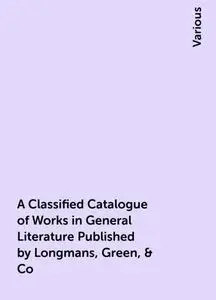 «A Classified Catalogue of Works in General Literature Published by Longmans, Green, & Co» by Various