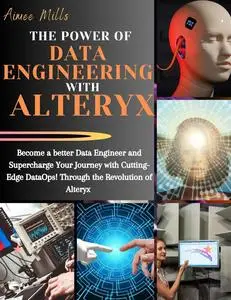 THE POWER OF DATA ENGINEERING WITH ALTERYX: Become a Better Data Engineer, Empower Your Path with Advanced Data Technologies
