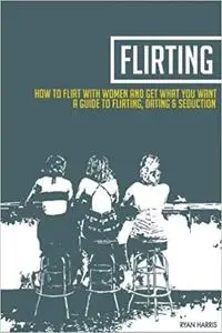 How To Flirt With Women & Get What You Want: A Guide To Flirting, Dating & Seduction