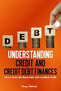 UNDERSTANDING CREDIT AND CREDIT DEBT FINANCES: Live a better life financially with excellent credit