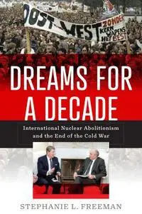 Dreams for a Decade: International Nuclear Abolitionism and the End of the Cold War (Power, Politics, and the World)