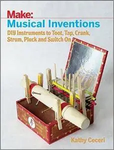 Musical Inventions: DIY Instruments to Toot, Tap, Crank, Strum, Pluck, and Switch On