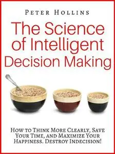 The Science of Intelligent Decision Making: How to Think More Clearly, Save Your Time, and Maximize Your Happiness. Destroy Ind