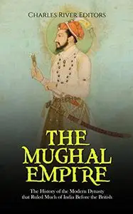 The Mughal Empire: The History of the Modern Dynasty that Ruled Much of India Before the British