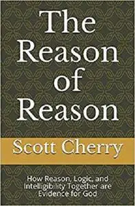 The Reason of Reason: How Reason, Logic, and Intelligibility Together are Evidence for God (Self Evident Things)