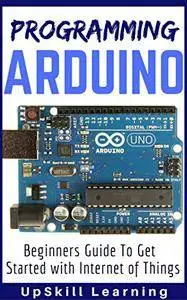 Arduino: Programming Arduino - Beginners Guide To Get Started With Internet Of Things