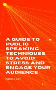 «A Guide to Public Speaking Techniques to Avoid Stress and Engage Your Audience» by Rudolph J. Smith