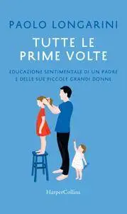 Paolo Longarini - Tutte le prime volte. Educazione sentimentale di un padre e delle sue piccole grandi donne