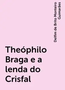 «Theóphilo Braga e a lenda do Crisfal» by Delfim de Brito Monteiro Guimarães